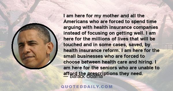 I am here for my mother and all the Americans who are forced to spend time arguing with health insurance companies instead of focusing on getting well. I am here for the millions of lives that will be touched and in