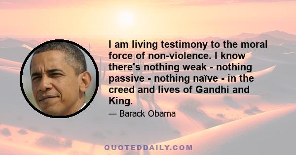 I am living testimony to the moral force of non-violence. I know there's nothing weak - nothing passive - nothing naïve - in the creed and lives of Gandhi and King.