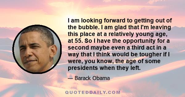 I am looking forward to getting out of the bubble. I am glad that I'm leaving this place at a relatively young age, at 55. So I have the opportunity for a second maybe even a third act in a way that I think would be