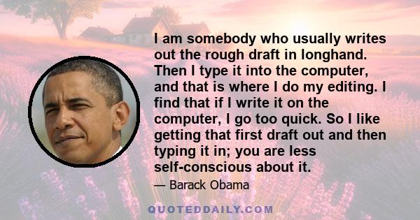 I am somebody who usually writes out the rough draft in longhand. Then I type it into the computer, and that is where I do my editing. I find that if I write it on the computer, I go too quick. So I like getting that