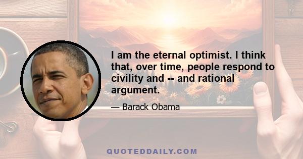 I am the eternal optimist. I think that, over time, people respond to civility and -- and rational argument.