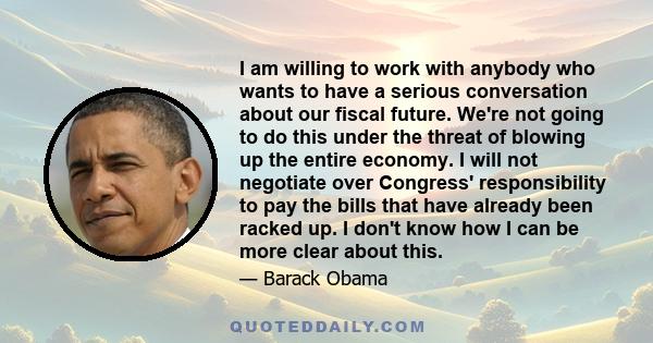 I am willing to work with anybody who wants to have a serious conversation about our fiscal future. We're not going to do this under the threat of blowing up the entire economy. I will not negotiate over Congress'