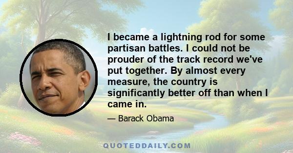 I became a lightning rod for some partisan battles. I could not be prouder of the track record we've put together. By almost every measure, the country is significantly better off than when I came in.