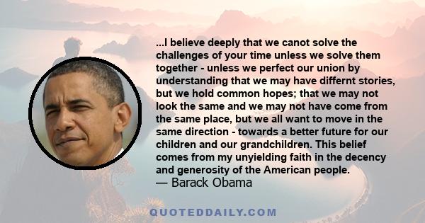 ...I believe deeply that we canot solve the challenges of your time unless we solve them together - unless we perfect our union by understanding that we may have differnt stories, but we hold common hopes; that we may