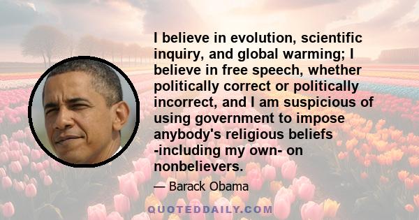 I believe in evolution, scientific inquiry, and global warming; I believe in free speech, whether politically correct or politically incorrect, and I am suspicious of using government to impose anybody's religious