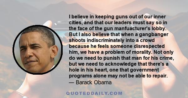 I believe in keeping guns out of our inner cities, and that our leaders must say so in the face of the gun manfuacturer's lobby. But I also believe that when a gangbanger shoots indiscriminately into a crowd because he