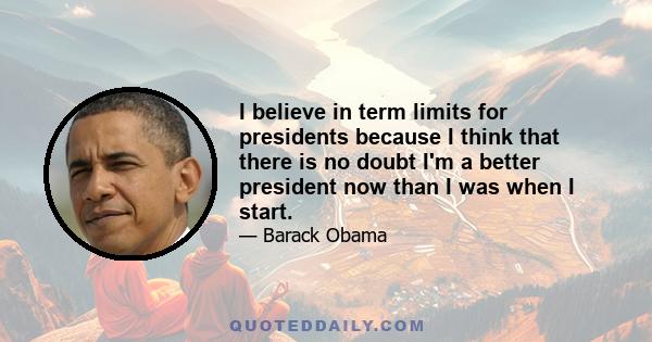 I believe in term limits for presidents because I think that there is no doubt I'm a better president now than I was when I start. I would argue that I am the best president I've ever been over the last year or two. My