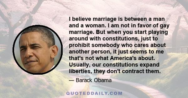 I believe marriage is between a man and a woman. I am not in favor of gay marriage. But when you start playing around with constitutions, just to prohibit somebody who cares about another person, it just seems to me