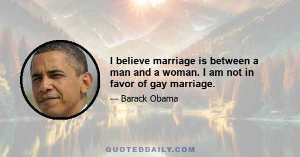 I believe marriage is between a man and a woman. I am not in favor of gay marriage.