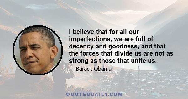 I believe that for all our imperfections, we are full of decency and goodness, and that the forces that divide us are not as strong as those that unite us.