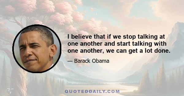 I believe that if we stop talking at one another and start talking with one another, we can get a lot done.