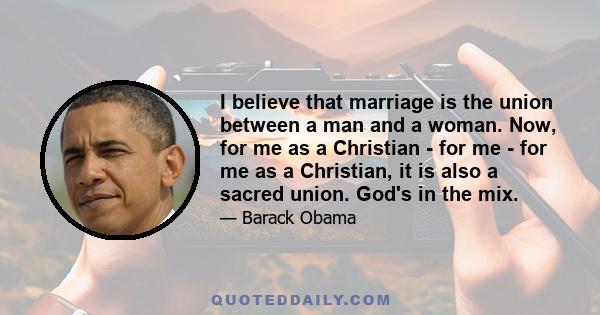 I believe that marriage is the union between a man and a woman. Now, for me as a Christian - for me - for me as a Christian, it is also a sacred union. God's in the mix.