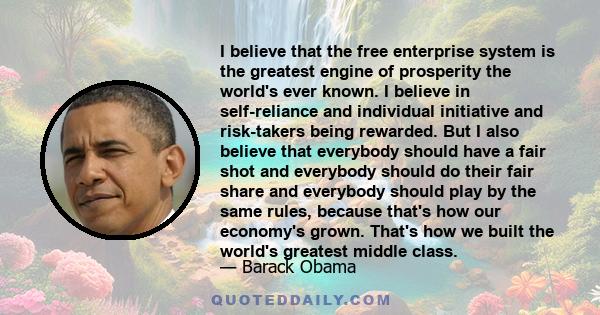 I believe that the free enterprise system is the greatest engine of prosperity the world's ever known. I believe in self-reliance and individual initiative and risk-takers being rewarded. But I also believe that