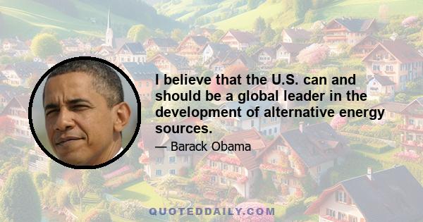 I believe that the U.S. can and should be a global leader in the development of alternative energy sources.