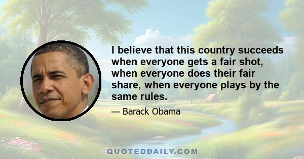 I believe that this country succeeds when everyone gets a fair shot, when everyone does their fair share, when everyone plays by the same rules.