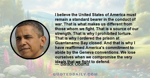 I believe the United States of America must remain a standard bearer in the conduct of war. That is what makes us different from those whom we fight. That is a source of our strength. That is why I prohibited torture.