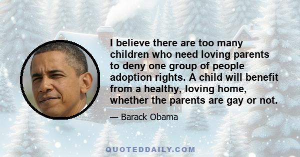 I believe there are too many children who need loving parents to deny one group of people adoption rights. A child will benefit from a healthy, loving home, whether the parents are gay or not.