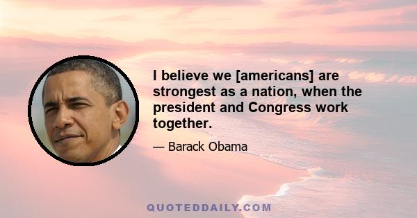 I believe we [americans] are strongest as a nation, when the president and Congress work together.