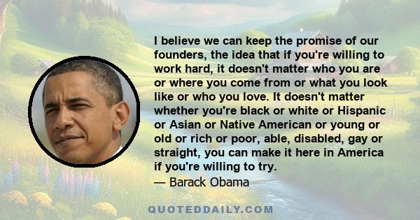 I believe we can keep the promise of our founders, the idea that if you're willing to work hard, it doesn't matter who you are or where you come from or what you look like or who you love. It doesn't matter whether