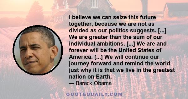 I believe we can seize this future together, because we are not as divided as our politics suggests. [...] We are greater than the sum of our individual ambitions. [...] We are and forever will be the United States of