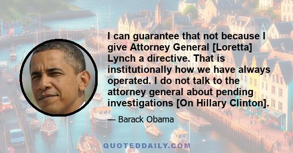 I can guarantee that not because I give Attorney General [Loretta] Lynch a directive. That is institutionally how we have always operated. I do not talk to the attorney general about pending investigations [On Hillary