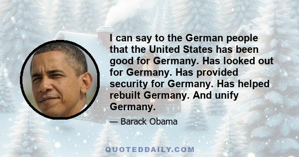 I can say to the German people that the United States has been good for Germany. Has looked out for Germany. Has provided security for Germany. Has helped rebuilt Germany. And unify Germany.