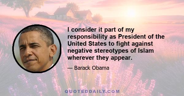 I consider it part of my responsibility as President of the United States to fight against negative stereotypes of Islam wherever they appear.