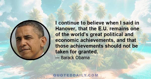 I continue to believe when I said in Hanover, that the E.U. remains one of the world's great political and economic achievements, and that those achievements should not be taken for granted.