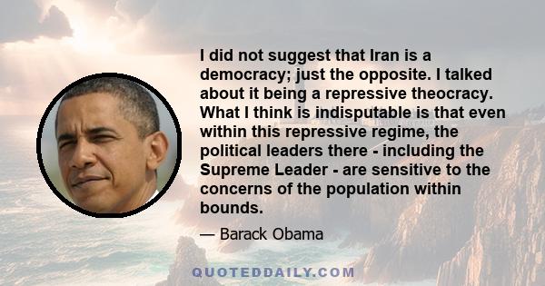 I did not suggest that Iran is a democracy; just the opposite. I talked about it being a repressive theocracy. What I think is indisputable is that even within this repressive regime, the political leaders there -