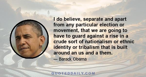 I do believe, separate and apart from any particular election or movement, that we are going to have to guard against a rise in a crude sort of nationalism or ethnic identity or tribalism that is built around an us and