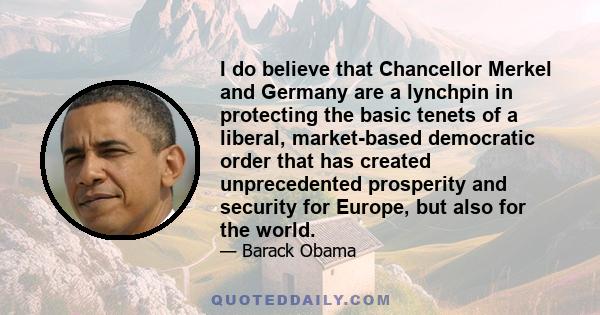 I do believe that Chancellor Merkel and Germany are a lynchpin in protecting the basic tenets of a liberal, market-based democratic order that has created unprecedented prosperity and security for Europe, but also for