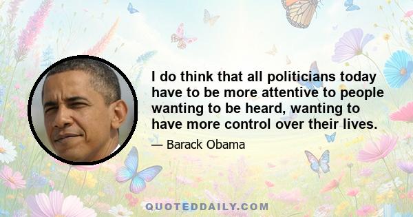 I do think that all politicians today have to be more attentive to people wanting to be heard, wanting to have more control over their lives.