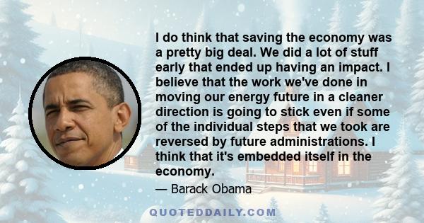 I do think that saving the economy was a pretty big deal. We did a lot of stuff early that ended up having an impact. I believe that the work we've done in moving our energy future in a cleaner direction is going to