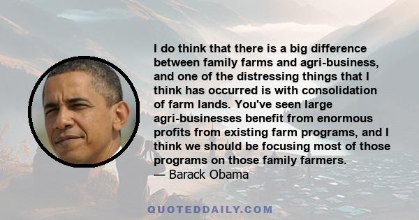 I do think that there is a big difference between family farms and agri-business, and one of the distressing things that I think has occurred is with consolidation of farm lands. You've seen large agri-businesses