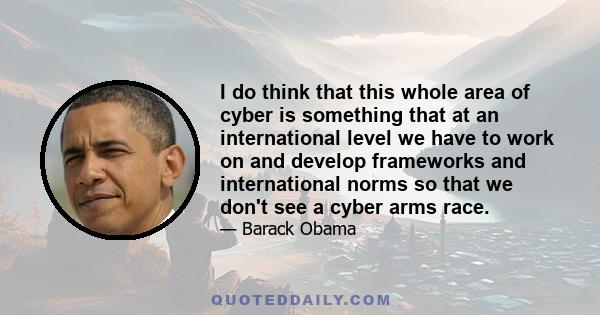 I do think that this whole area of cyber is something that at an international level we have to work on and develop frameworks and international norms so that we don't see a cyber arms race.