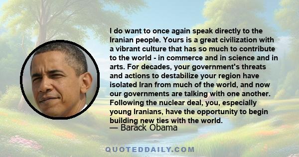 I do want to once again speak directly to the Iranian people. Yours is a great civilization with a vibrant culture that has so much to contribute to the world - in commerce and in science and in arts. For decades, your