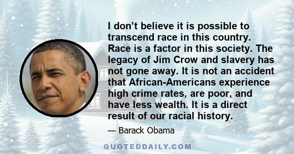 I don’t believe it is possible to transcend race in this country. Race is a factor in this society. The legacy of Jim Crow and slavery has not gone away. It is not an accident that African-Americans experience high