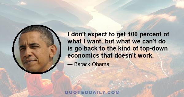 I don't expect to get 100 percent of what I want, but what we can't do is go back to the kind of top-down economics that doesn't work.