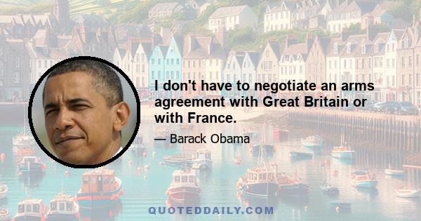 I don't have to negotiate an arms agreement with Great Britain or with France.