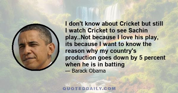 I don't know about Cricket but still I watch Cricket to see Sachin play..Not because I love his play, its because I want to know the reason why my country's production goes down by 5 percent when he is in batting