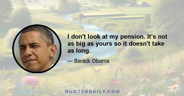 I don't look at my pension. It's not as big as yours so it doesn't take as long.