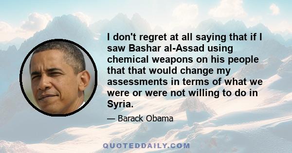 I don't regret at all saying that if I saw Bashar al-Assad using chemical weapons on his people that that would change my assessments in terms of what we were or were not willing to do in Syria.