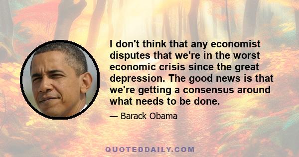 I don't think that any economist disputes that we're in the worst economic crisis since the great depression. The good news is that we're getting a consensus around what needs to be done.