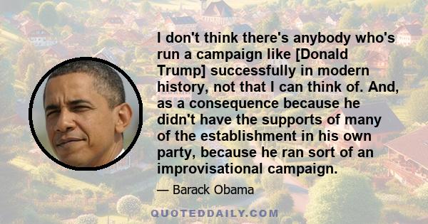 I don't think there's anybody who's run a campaign like [Donald Trump] successfully in modern history, not that I can think of. And, as a consequence because he didn't have the supports of many of the establishment in