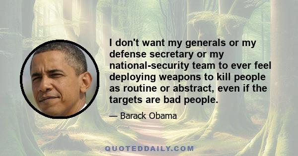 I don't want my generals or my defense secretary or my national-security team to ever feel deploying weapons to kill people as routine or abstract, even if the targets are bad people.