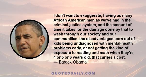 I don't want to exaggerate; having as many African American men as we've had in the criminal-justice system, and the amount of time it takes for the damage done by that to wash through our society and our communities,