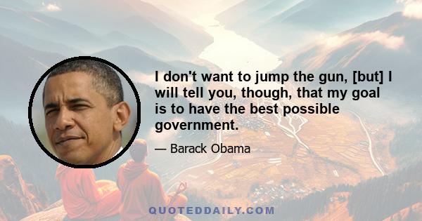 I don't want to jump the gun, [but] I will tell you, though, that my goal is to have the best possible government.