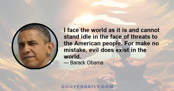 I face the world as it is and cannot stand idle in the face of threats to the American people. For make no mistake, evil does exist in the world.