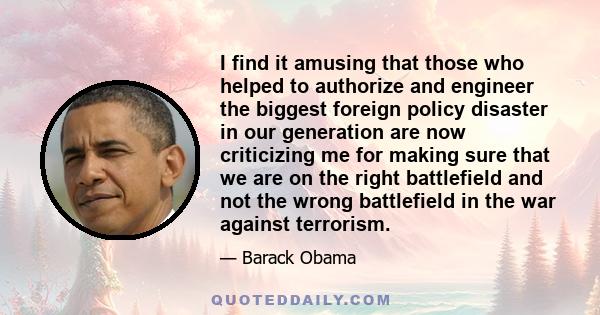 I find it amusing that those who helped to authorize and engineer the biggest foreign policy disaster in our generation are now criticizing me for making sure that we are on the right battlefield and not the wrong