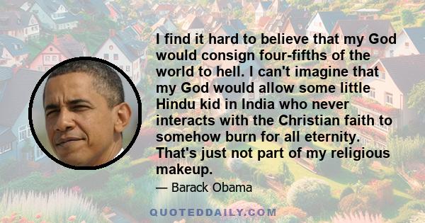 I find it hard to believe that my God would consign four-fifths of the world to hell. I can't imagine that my God would allow some little Hindu kid in India who never interacts with the Christian faith to somehow burn